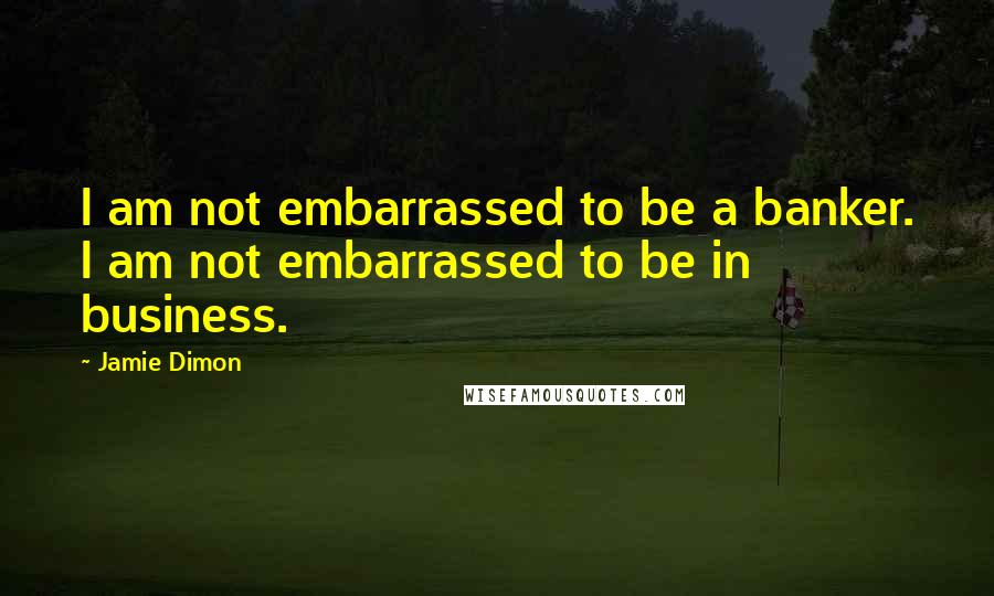 Jamie Dimon Quotes: I am not embarrassed to be a banker. I am not embarrassed to be in business.