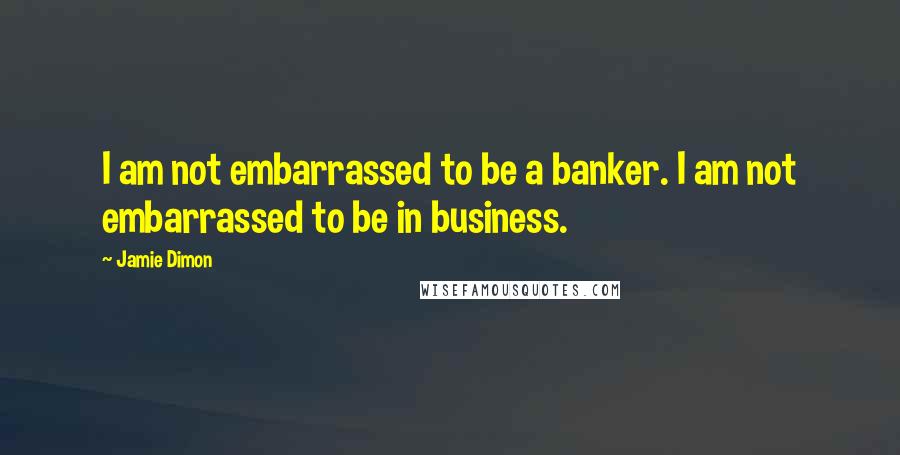 Jamie Dimon Quotes: I am not embarrassed to be a banker. I am not embarrassed to be in business.