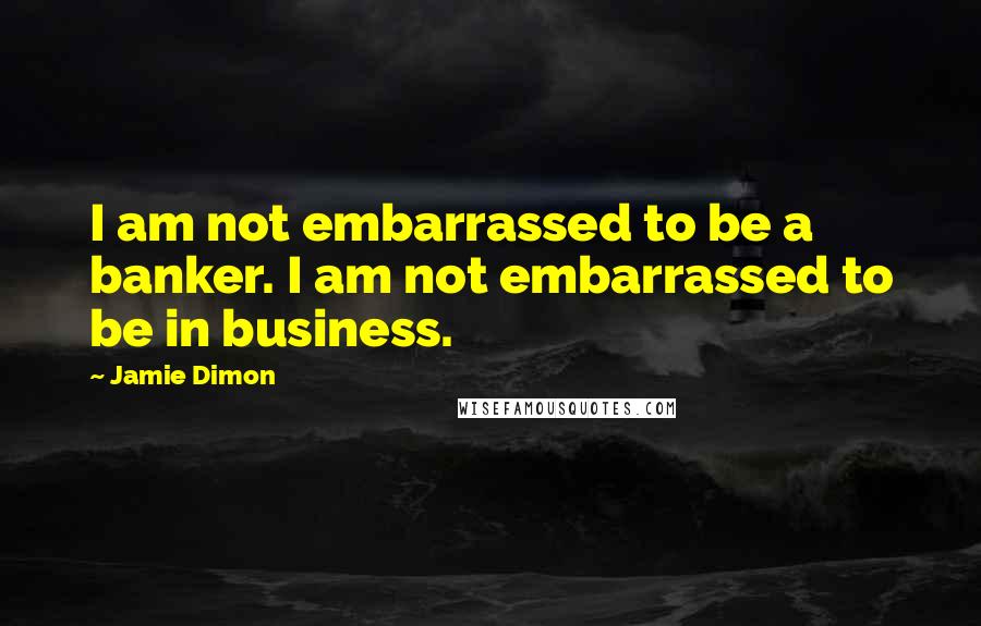 Jamie Dimon Quotes: I am not embarrassed to be a banker. I am not embarrassed to be in business.