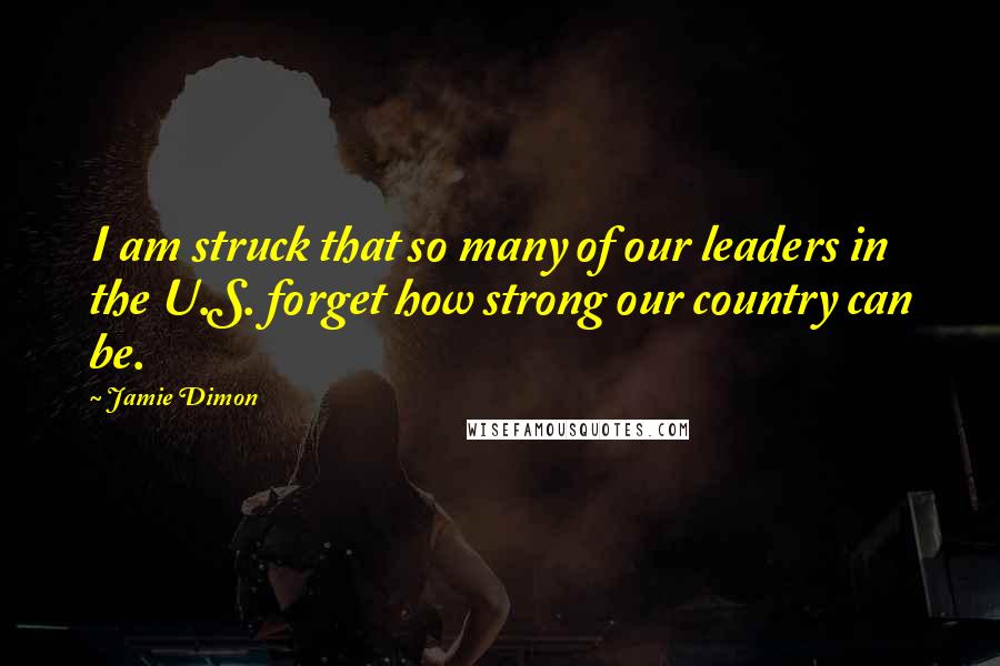 Jamie Dimon Quotes: I am struck that so many of our leaders in the U.S. forget how strong our country can be.