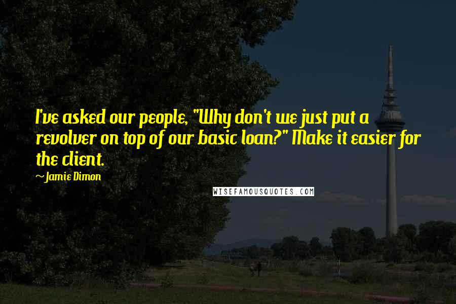 Jamie Dimon Quotes: I've asked our people, "Why don't we just put a revolver on top of our basic loan?" Make it easier for the client.