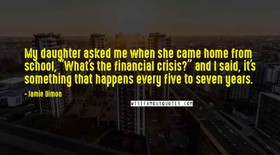 Jamie Dimon Quotes: My daughter asked me when she came home from school, "What's the financial crisis?" and I said, it's something that happens every five to seven years.