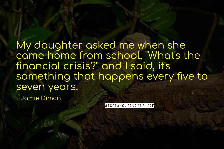 Jamie Dimon Quotes: My daughter asked me when she came home from school, "What's the financial crisis?" and I said, it's something that happens every five to seven years.