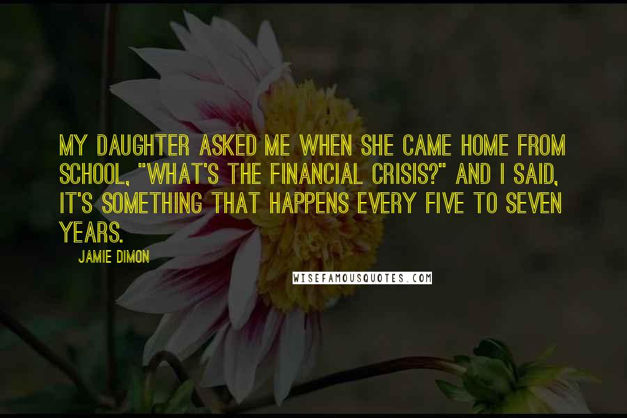 Jamie Dimon Quotes: My daughter asked me when she came home from school, "What's the financial crisis?" and I said, it's something that happens every five to seven years.