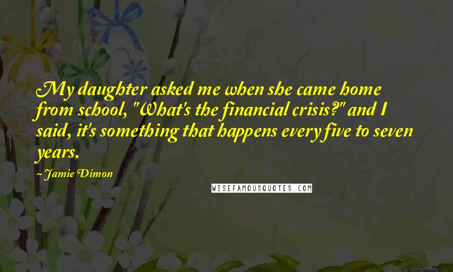 Jamie Dimon Quotes: My daughter asked me when she came home from school, "What's the financial crisis?" and I said, it's something that happens every five to seven years.