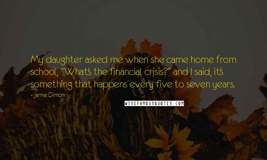 Jamie Dimon Quotes: My daughter asked me when she came home from school, "What's the financial crisis?" and I said, it's something that happens every five to seven years.