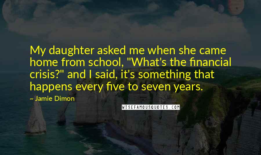 Jamie Dimon Quotes: My daughter asked me when she came home from school, "What's the financial crisis?" and I said, it's something that happens every five to seven years.