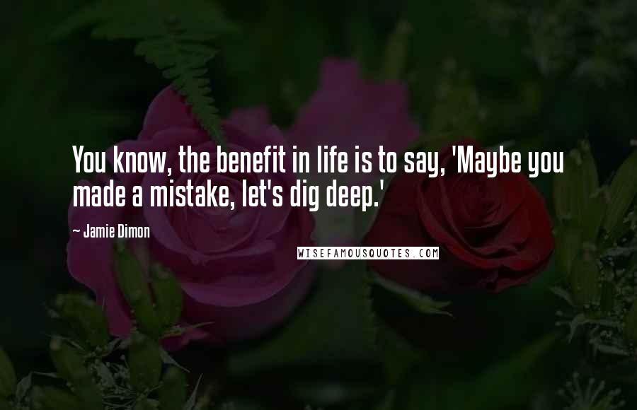 Jamie Dimon Quotes: You know, the benefit in life is to say, 'Maybe you made a mistake, let's dig deep.'