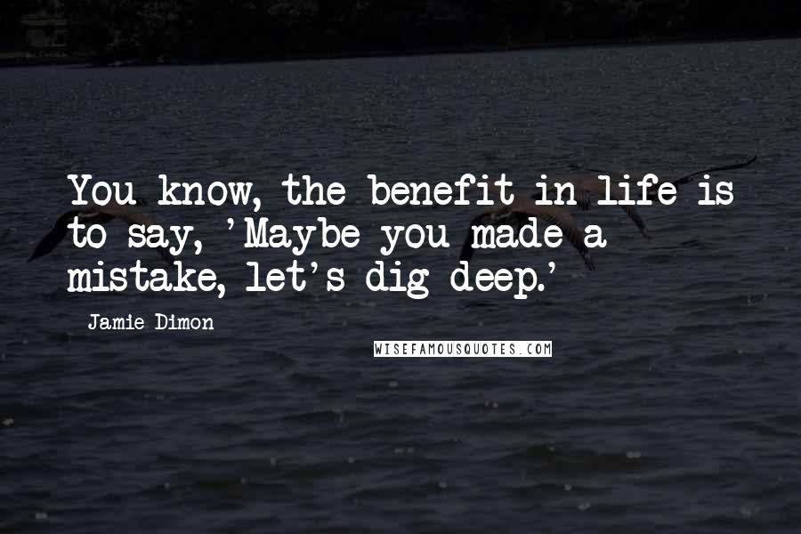 Jamie Dimon Quotes: You know, the benefit in life is to say, 'Maybe you made a mistake, let's dig deep.'