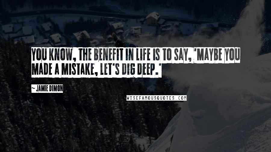 Jamie Dimon Quotes: You know, the benefit in life is to say, 'Maybe you made a mistake, let's dig deep.'