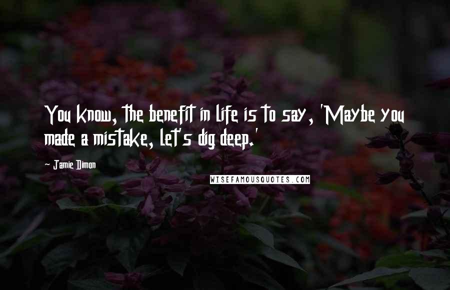 Jamie Dimon Quotes: You know, the benefit in life is to say, 'Maybe you made a mistake, let's dig deep.'