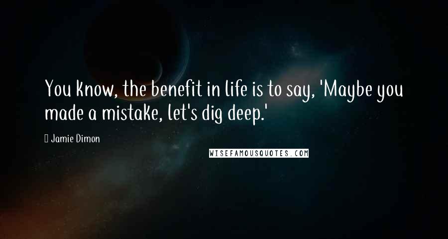 Jamie Dimon Quotes: You know, the benefit in life is to say, 'Maybe you made a mistake, let's dig deep.'