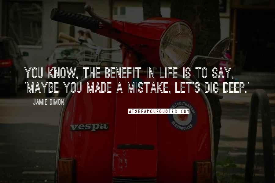Jamie Dimon Quotes: You know, the benefit in life is to say, 'Maybe you made a mistake, let's dig deep.'