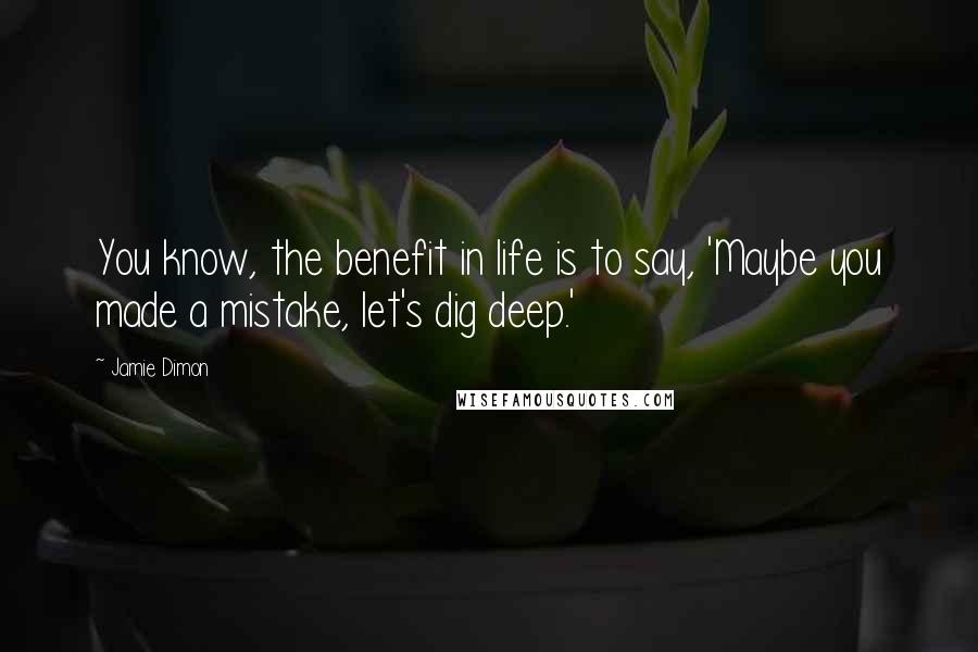 Jamie Dimon Quotes: You know, the benefit in life is to say, 'Maybe you made a mistake, let's dig deep.'