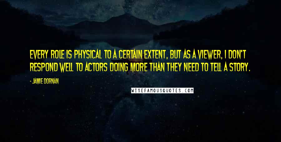 Jamie Dornan Quotes: Every role is physical to a certain extent, but as a viewer, I don't respond well to actors doing more than they need to tell a story.