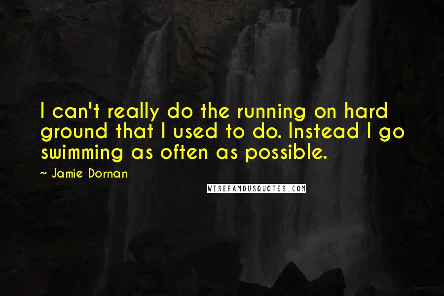 Jamie Dornan Quotes: I can't really do the running on hard ground that I used to do. Instead I go swimming as often as possible.