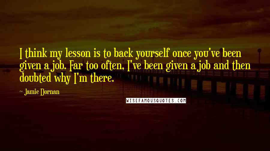 Jamie Dornan Quotes: I think my lesson is to back yourself once you've been given a job. Far too often, I've been given a job and then doubted why I'm there.
