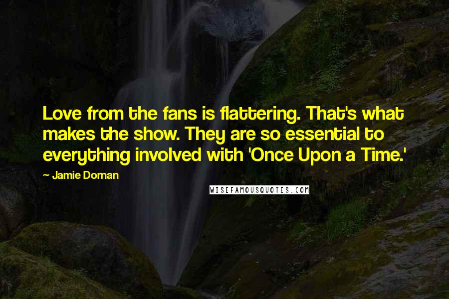 Jamie Dornan Quotes: Love from the fans is flattering. That's what makes the show. They are so essential to everything involved with 'Once Upon a Time.'