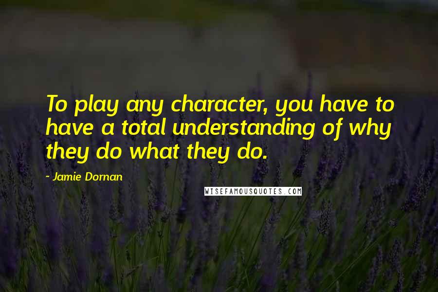 Jamie Dornan Quotes: To play any character, you have to have a total understanding of why they do what they do.