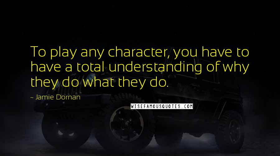 Jamie Dornan Quotes: To play any character, you have to have a total understanding of why they do what they do.