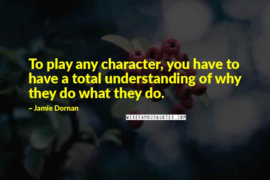 Jamie Dornan Quotes: To play any character, you have to have a total understanding of why they do what they do.