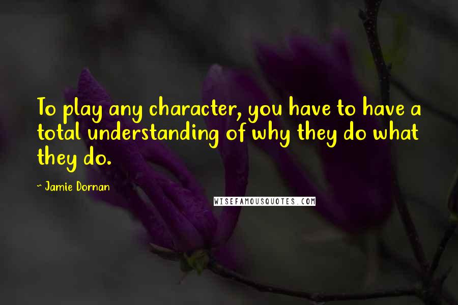 Jamie Dornan Quotes: To play any character, you have to have a total understanding of why they do what they do.