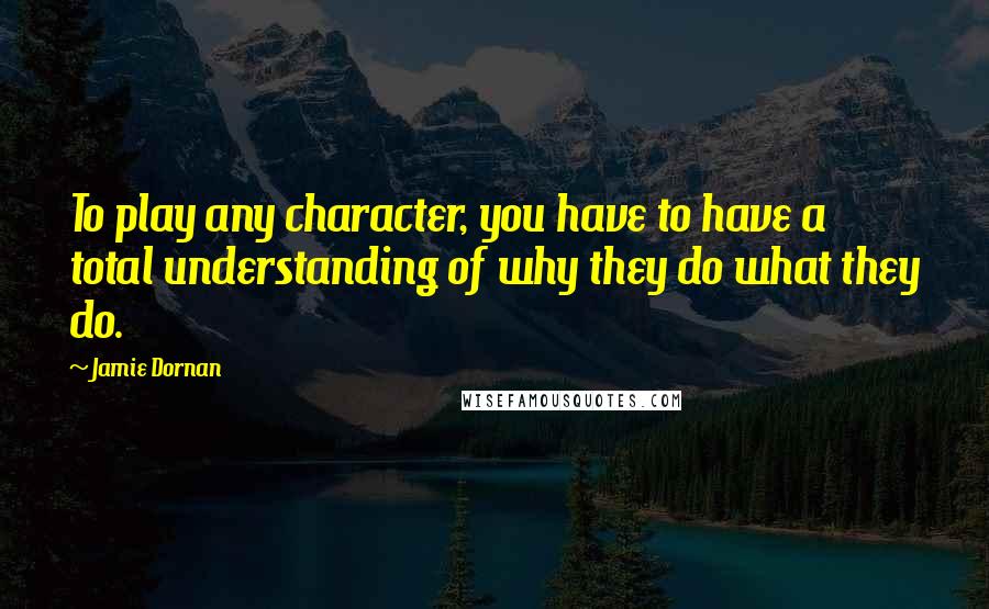 Jamie Dornan Quotes: To play any character, you have to have a total understanding of why they do what they do.