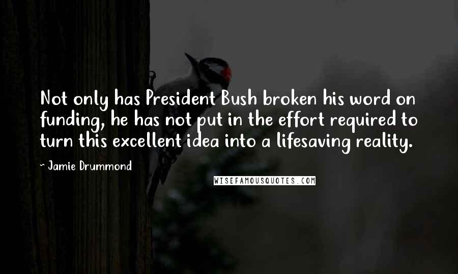 Jamie Drummond Quotes: Not only has President Bush broken his word on funding, he has not put in the effort required to turn this excellent idea into a lifesaving reality.