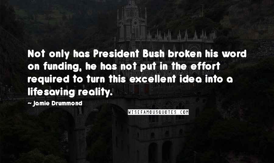 Jamie Drummond Quotes: Not only has President Bush broken his word on funding, he has not put in the effort required to turn this excellent idea into a lifesaving reality.