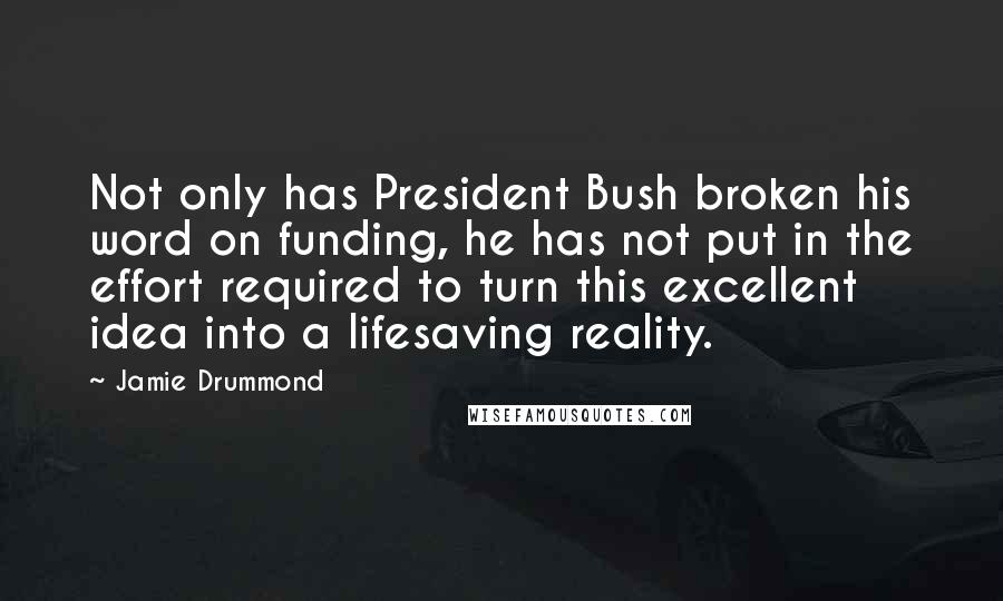 Jamie Drummond Quotes: Not only has President Bush broken his word on funding, he has not put in the effort required to turn this excellent idea into a lifesaving reality.