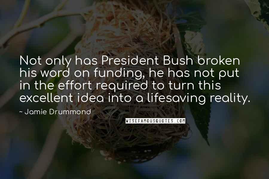 Jamie Drummond Quotes: Not only has President Bush broken his word on funding, he has not put in the effort required to turn this excellent idea into a lifesaving reality.