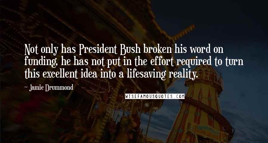 Jamie Drummond Quotes: Not only has President Bush broken his word on funding, he has not put in the effort required to turn this excellent idea into a lifesaving reality.