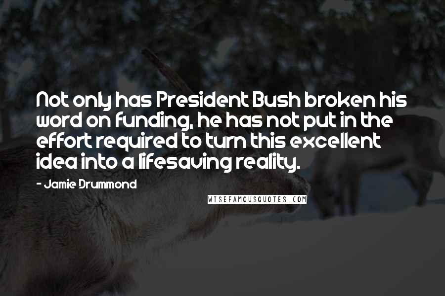 Jamie Drummond Quotes: Not only has President Bush broken his word on funding, he has not put in the effort required to turn this excellent idea into a lifesaving reality.