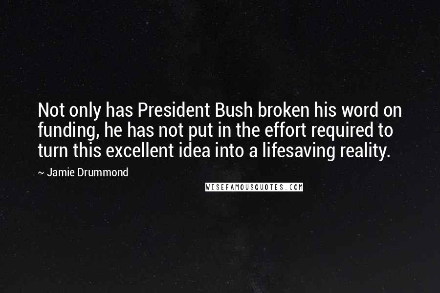 Jamie Drummond Quotes: Not only has President Bush broken his word on funding, he has not put in the effort required to turn this excellent idea into a lifesaving reality.