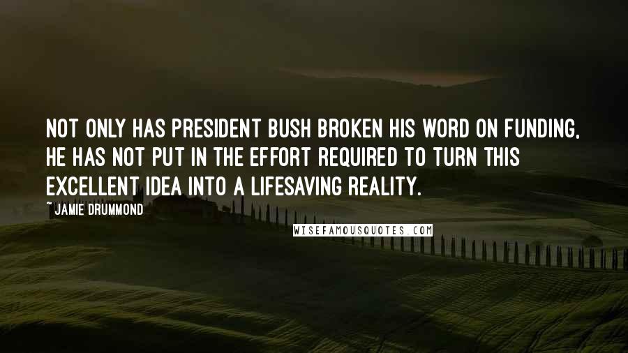 Jamie Drummond Quotes: Not only has President Bush broken his word on funding, he has not put in the effort required to turn this excellent idea into a lifesaving reality.