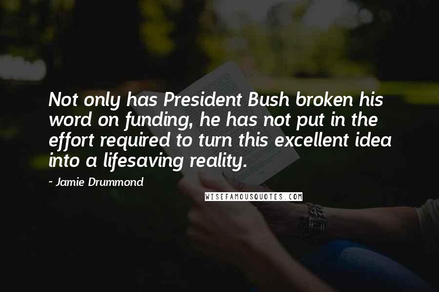 Jamie Drummond Quotes: Not only has President Bush broken his word on funding, he has not put in the effort required to turn this excellent idea into a lifesaving reality.
