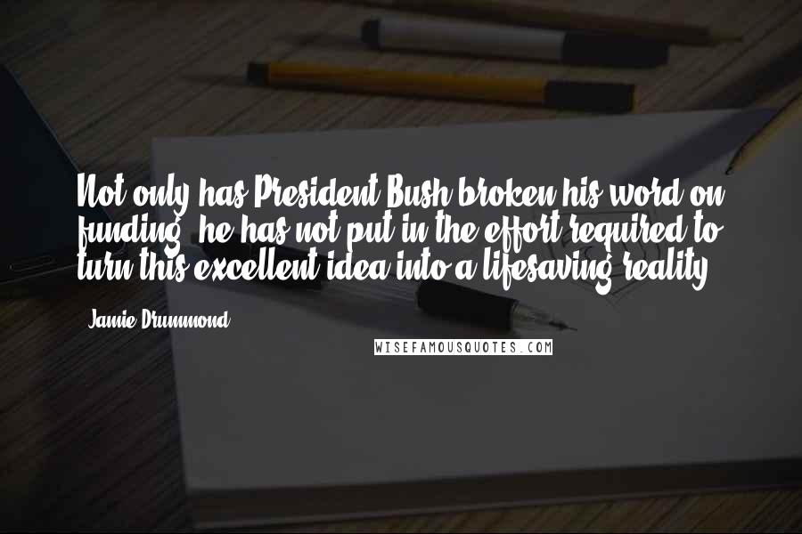 Jamie Drummond Quotes: Not only has President Bush broken his word on funding, he has not put in the effort required to turn this excellent idea into a lifesaving reality.