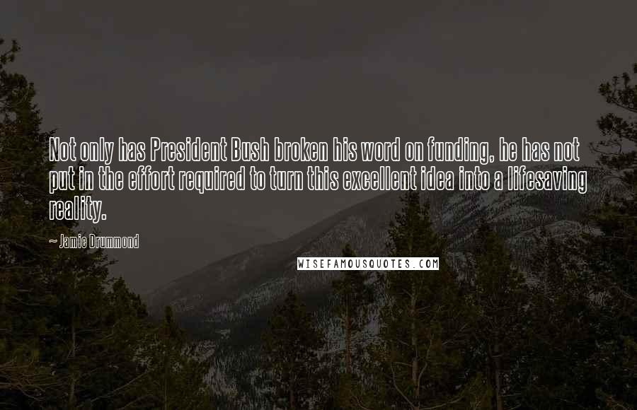 Jamie Drummond Quotes: Not only has President Bush broken his word on funding, he has not put in the effort required to turn this excellent idea into a lifesaving reality.