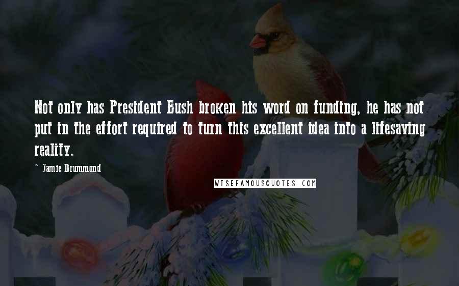 Jamie Drummond Quotes: Not only has President Bush broken his word on funding, he has not put in the effort required to turn this excellent idea into a lifesaving reality.