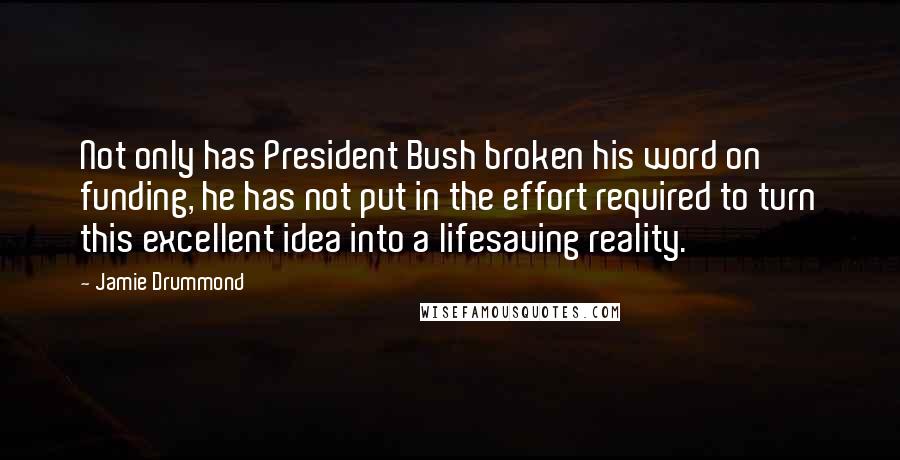 Jamie Drummond Quotes: Not only has President Bush broken his word on funding, he has not put in the effort required to turn this excellent idea into a lifesaving reality.