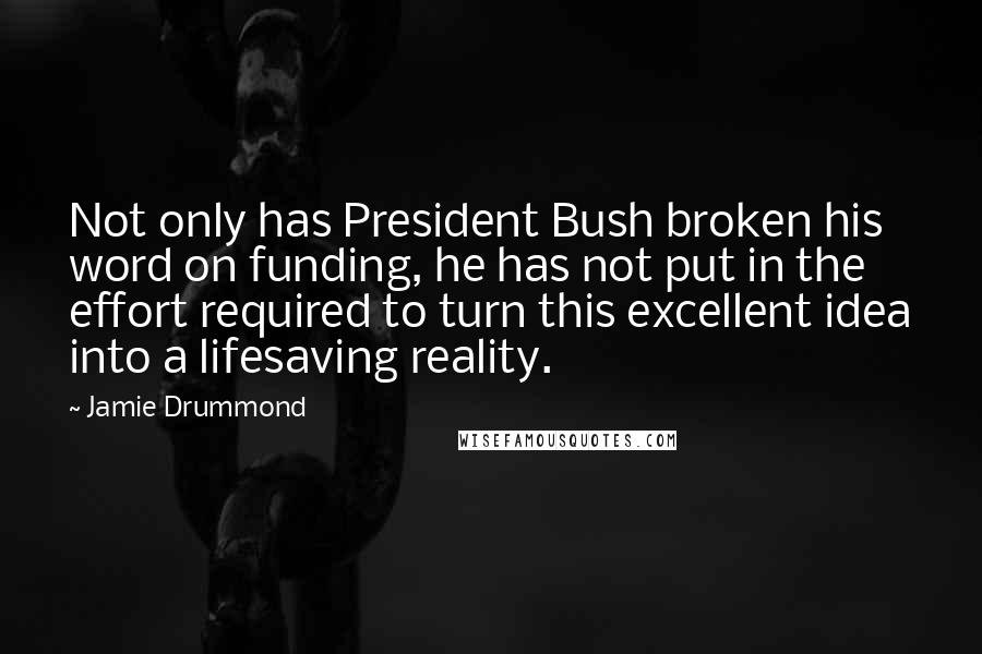 Jamie Drummond Quotes: Not only has President Bush broken his word on funding, he has not put in the effort required to turn this excellent idea into a lifesaving reality.
