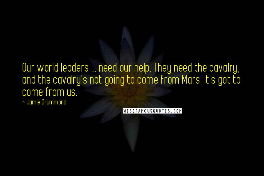 Jamie Drummond Quotes: Our world leaders ... need our help. They need the cavalry, and the cavalry's not going to come from Mars; it's got to come from us.