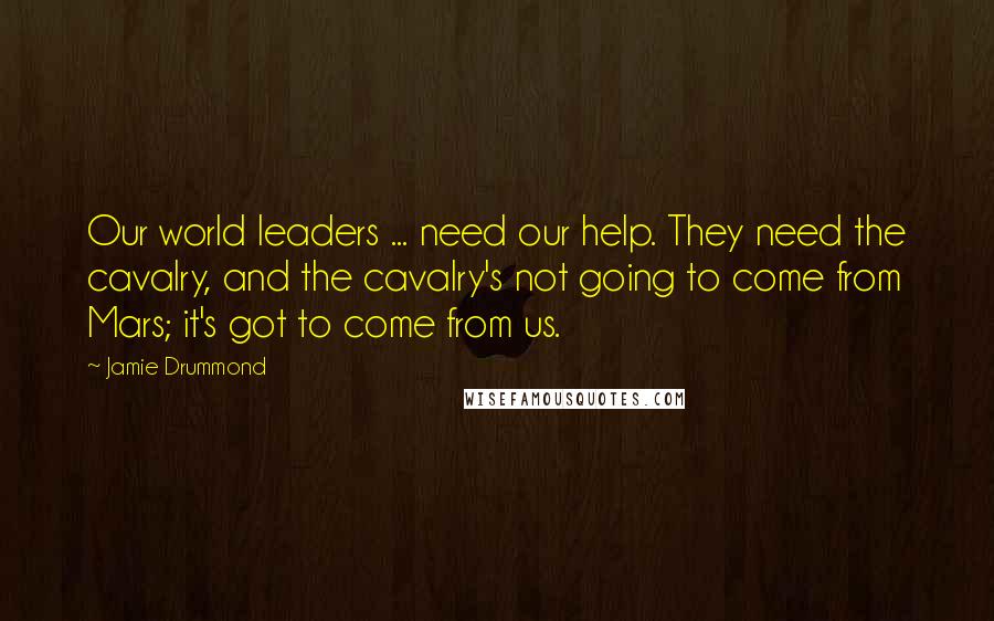 Jamie Drummond Quotes: Our world leaders ... need our help. They need the cavalry, and the cavalry's not going to come from Mars; it's got to come from us.