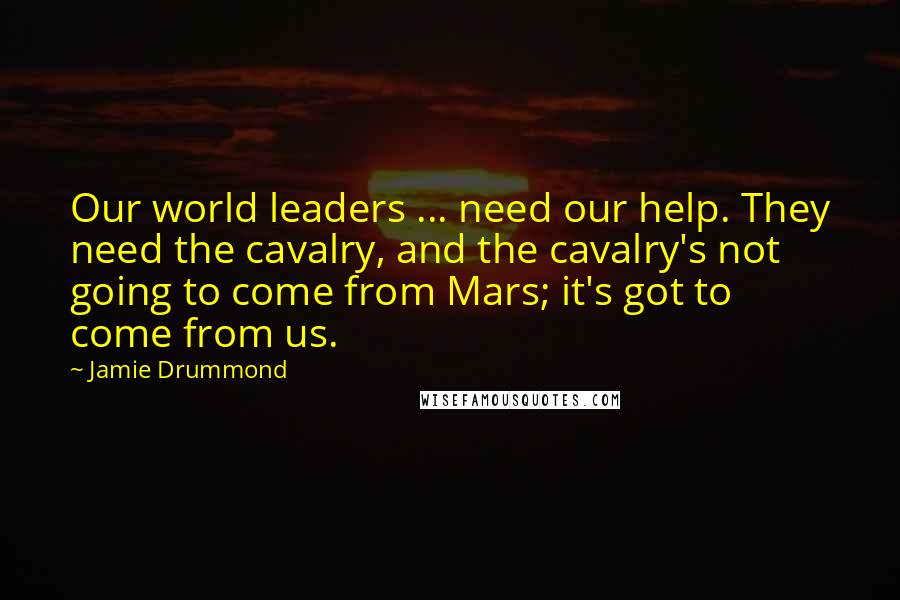 Jamie Drummond Quotes: Our world leaders ... need our help. They need the cavalry, and the cavalry's not going to come from Mars; it's got to come from us.