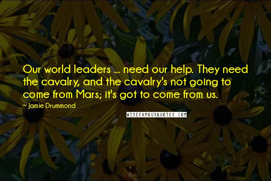 Jamie Drummond Quotes: Our world leaders ... need our help. They need the cavalry, and the cavalry's not going to come from Mars; it's got to come from us.