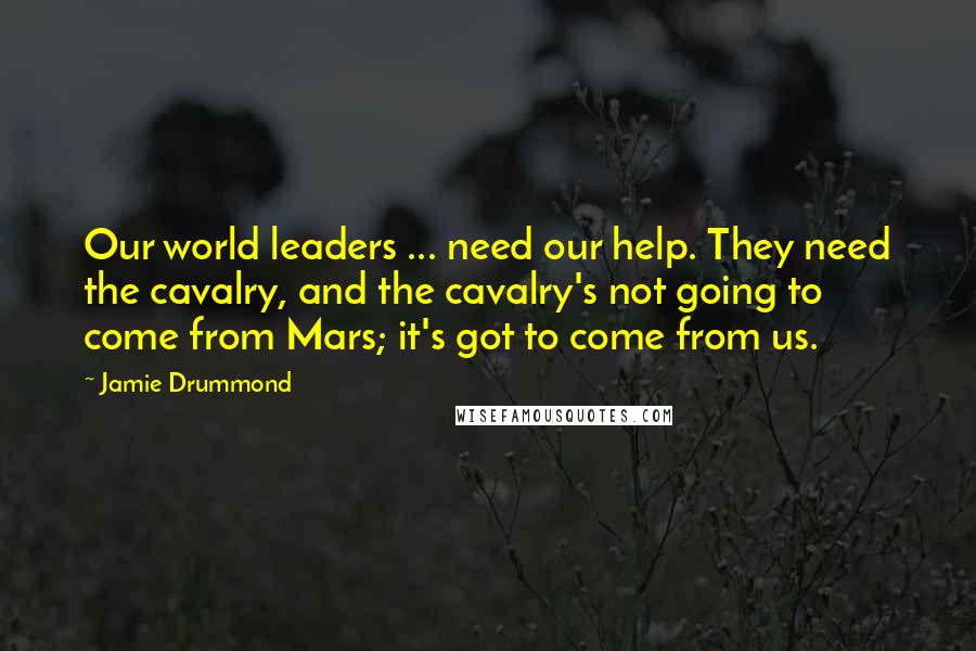 Jamie Drummond Quotes: Our world leaders ... need our help. They need the cavalry, and the cavalry's not going to come from Mars; it's got to come from us.