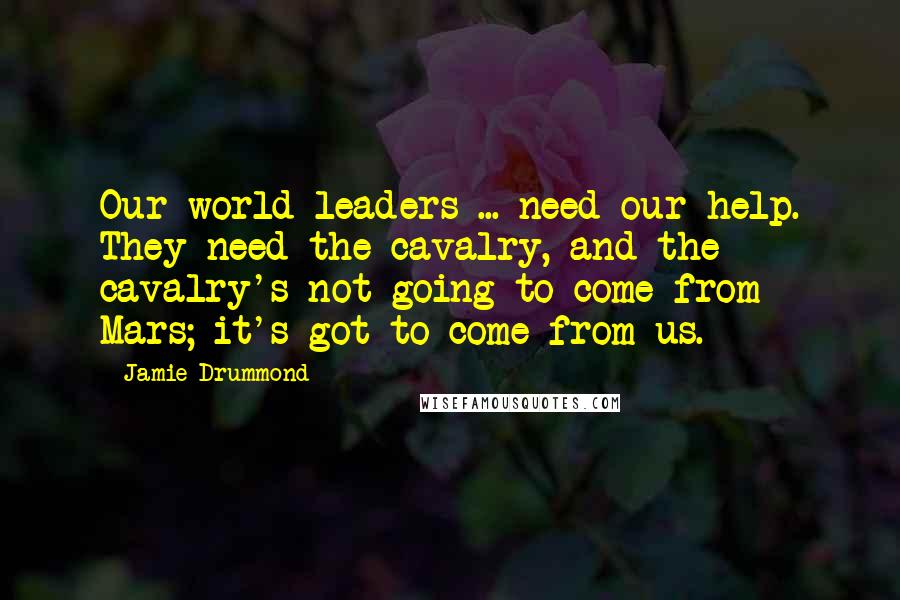 Jamie Drummond Quotes: Our world leaders ... need our help. They need the cavalry, and the cavalry's not going to come from Mars; it's got to come from us.