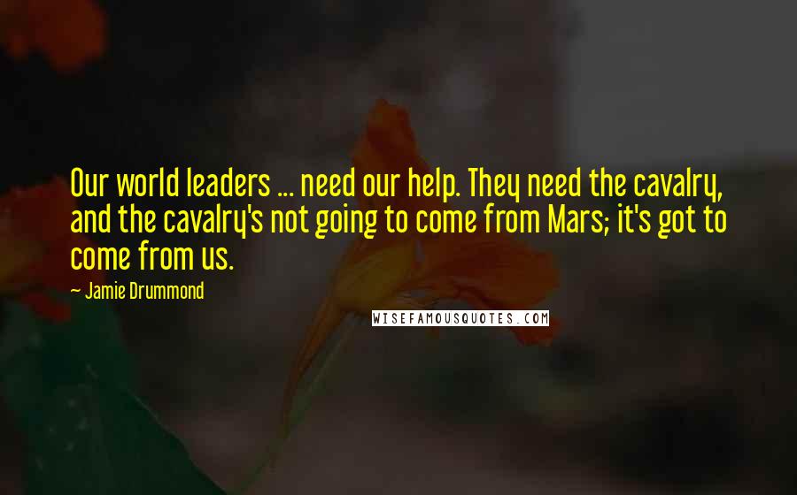 Jamie Drummond Quotes: Our world leaders ... need our help. They need the cavalry, and the cavalry's not going to come from Mars; it's got to come from us.