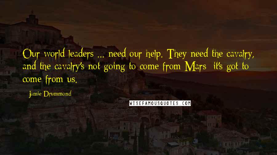 Jamie Drummond Quotes: Our world leaders ... need our help. They need the cavalry, and the cavalry's not going to come from Mars; it's got to come from us.