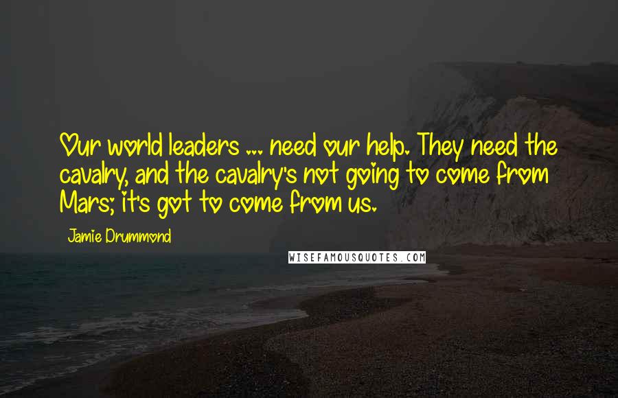 Jamie Drummond Quotes: Our world leaders ... need our help. They need the cavalry, and the cavalry's not going to come from Mars; it's got to come from us.